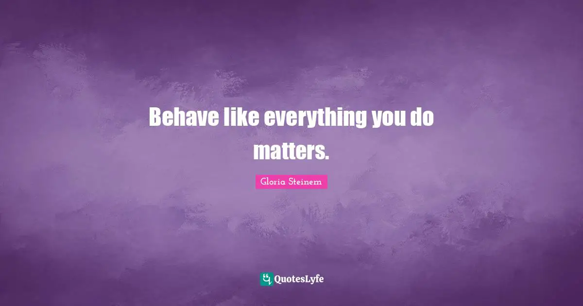 Behave like everything you do matters.
