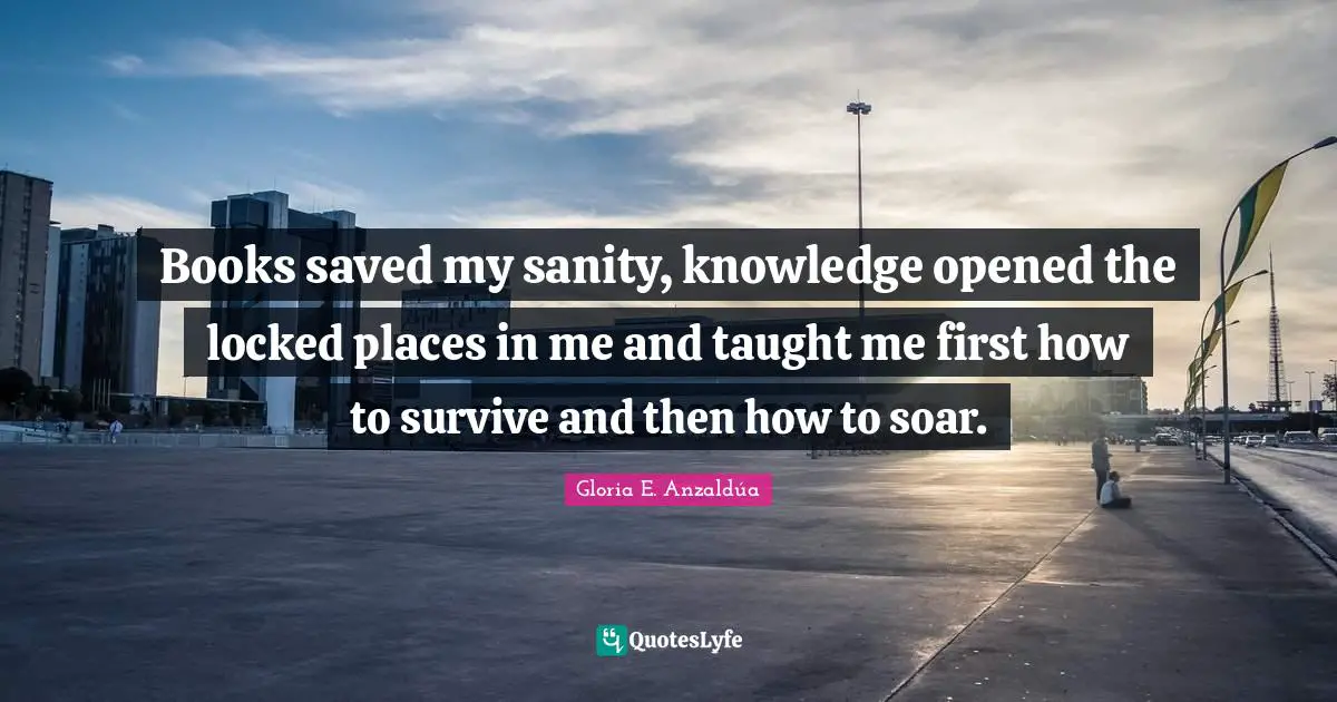 Gloria E. Anzaldúa Quotes: Books saved my sanity, knowledge opened the locked places in me and taught me first how to survive and then how to soar.