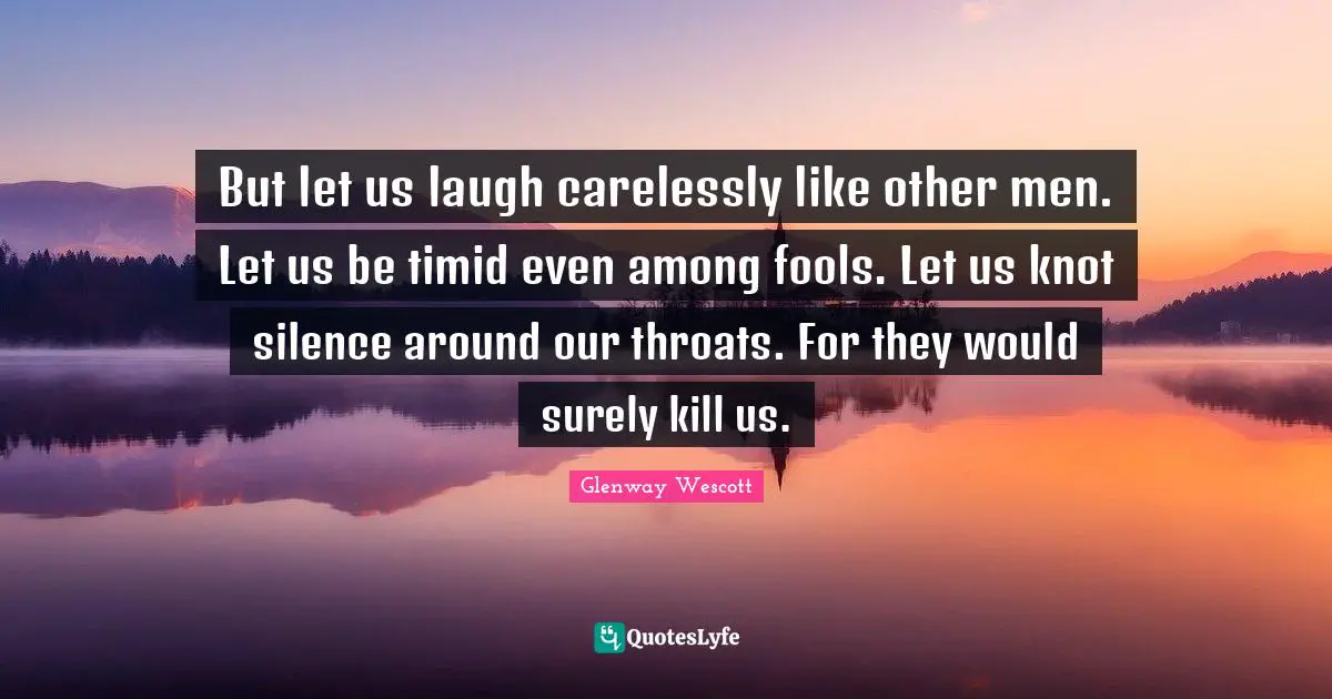 But let us laugh carelessly like other men. Let us be timid even among fools. Let us knot silence around our throats. For they would surely kill us.