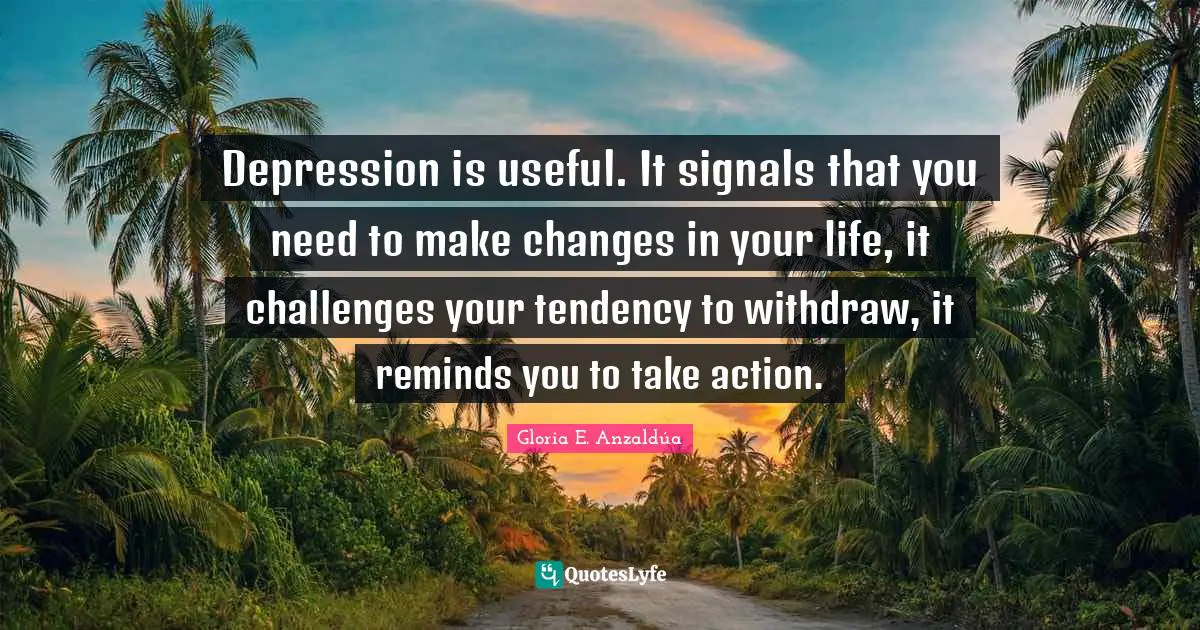 Depression is useful. It signals that you need to make changes in your life, it challenges your tendency to withdraw, it reminds you to take action.