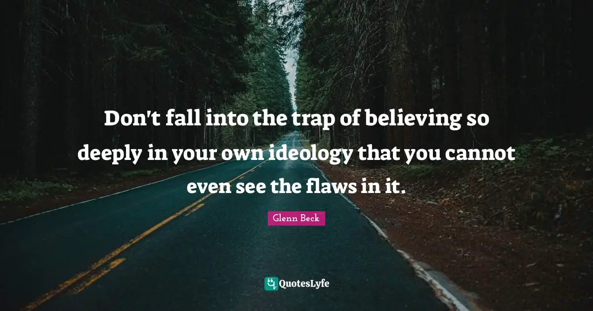 Don't fall into the trap of believing so deeply in your own ideology that you cannot even see the flaws in it.