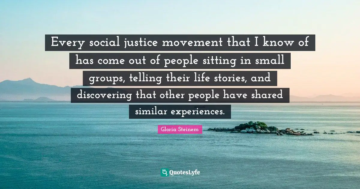 Every social justice movement that I know of has come out of people sitting in small groups, telling their life stories, and discovering that other people have shared similar experiences.