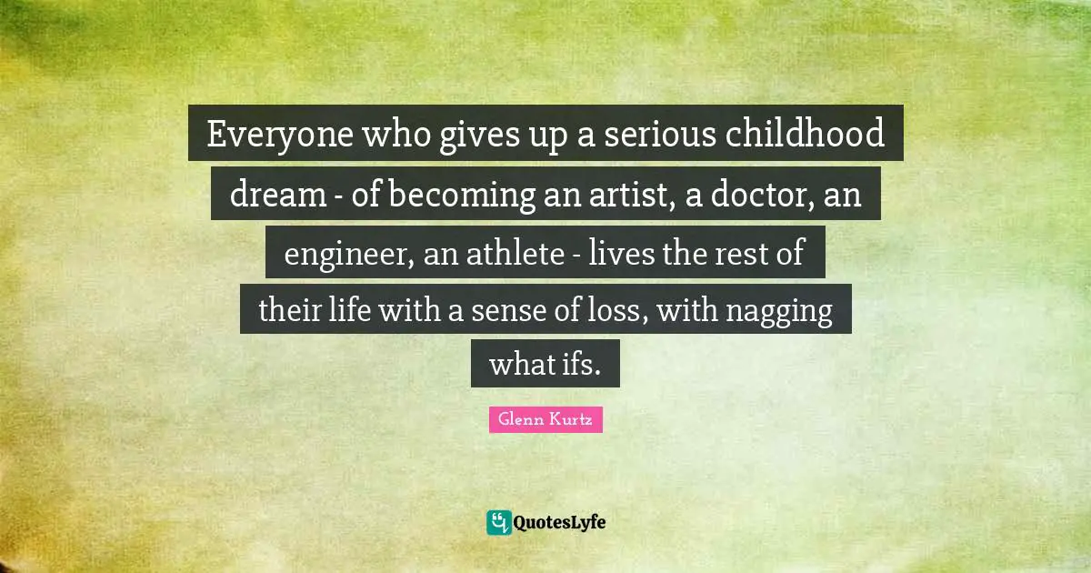 Everyone who gives up a serious childhood dream - of becoming an artist, a doctor, an engineer, an athlete - lives the rest of their life with a sense of loss, with nagging what ifs.