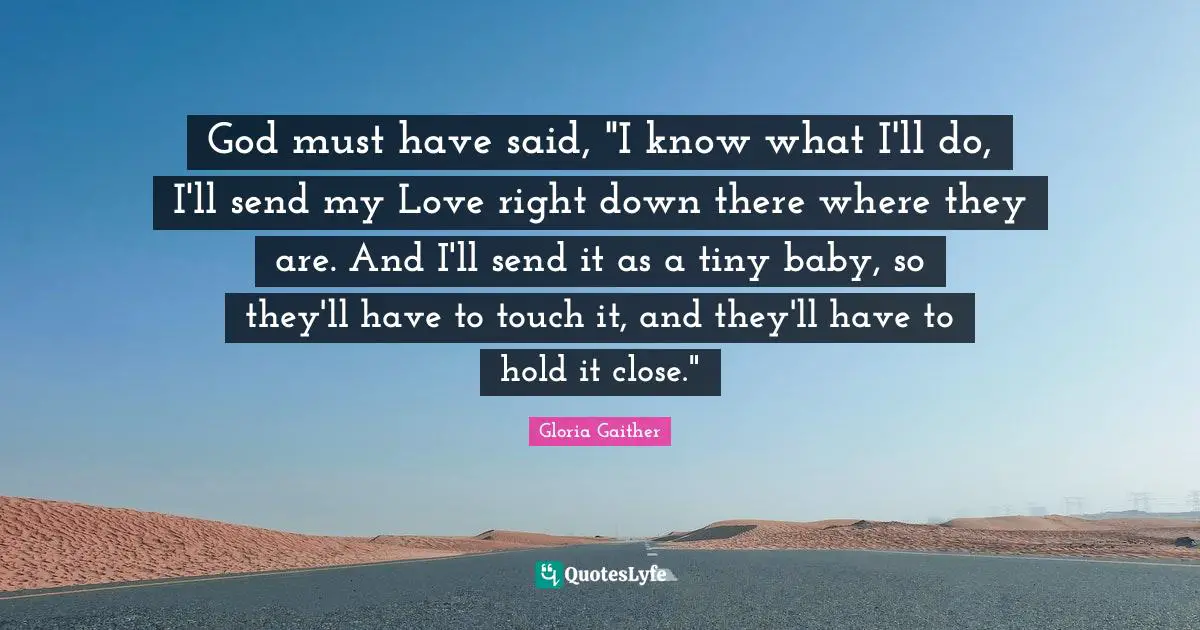 Gloria Gaither Quotes: "God must have said, "I know what I'll do, I'll send my Love right down there where they are. And I'll send it as a tiny baby, so they'll have to touch it, and they'll have to hold it close.""