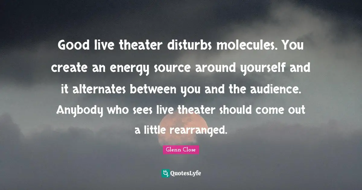 Good live theater disturbs molecules. You create an energy source around yourself and it alternates between you and the audience. Anybody who sees live theater should come out a little rearranged.