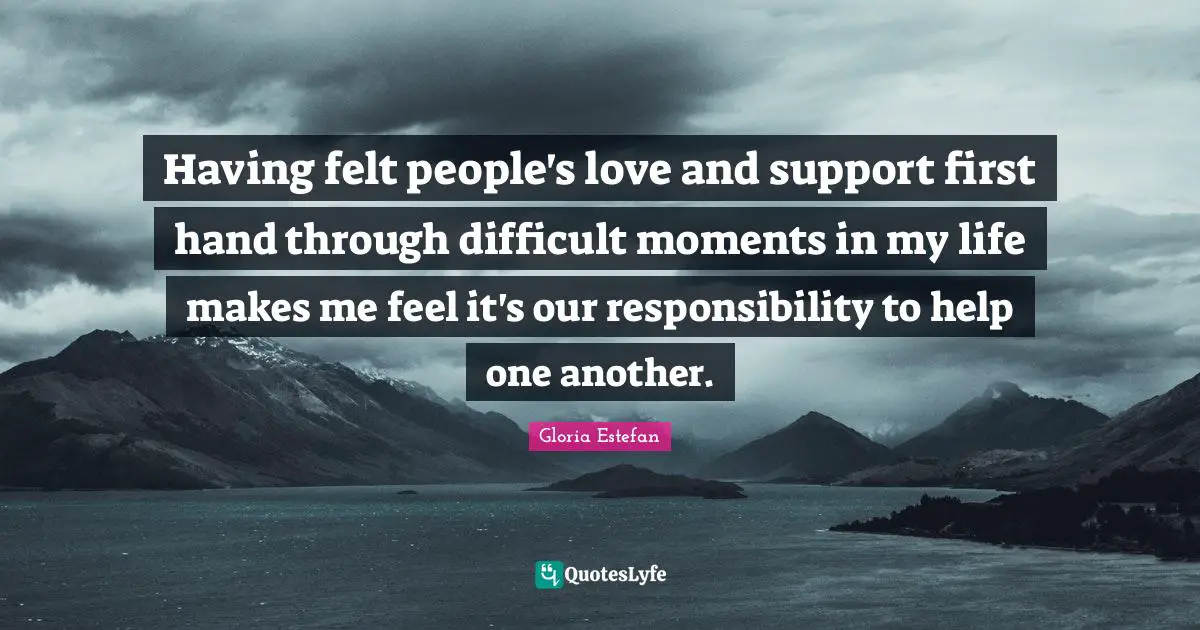 Having felt people's love and support first hand through difficult moments in my life makes me feel it's our responsibility to help one another.