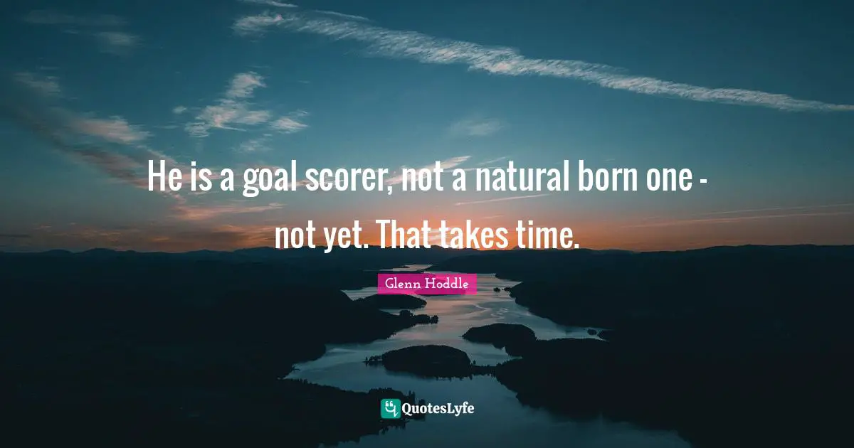 He is a goal scorer, not a natural born one - not yet. That takes time.