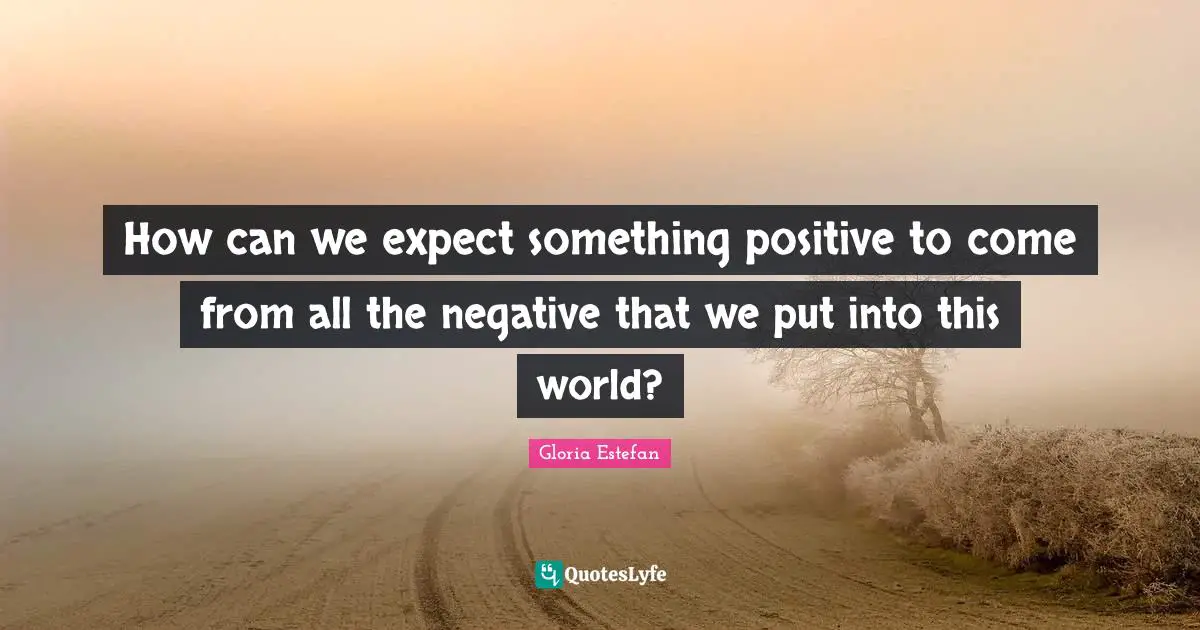 How can we expect something positive to come from all the negative that we put into this world?