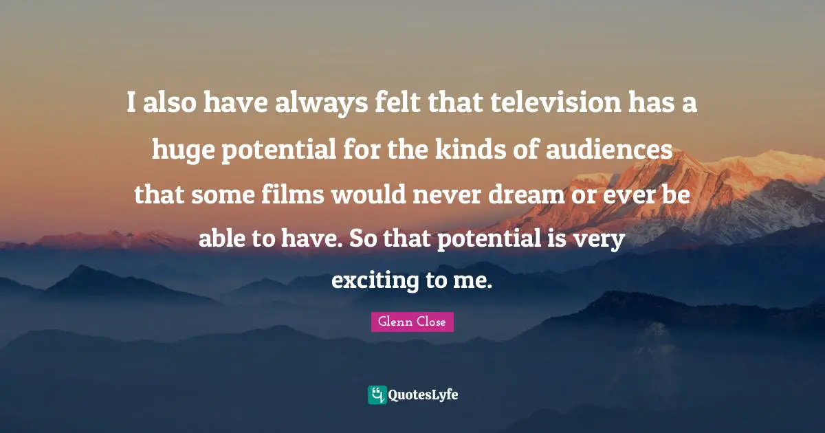 I also have always felt that television has a huge potential for the kinds of audiences that some films would never dream or ever be able to have. So that potential is very exciting to me.