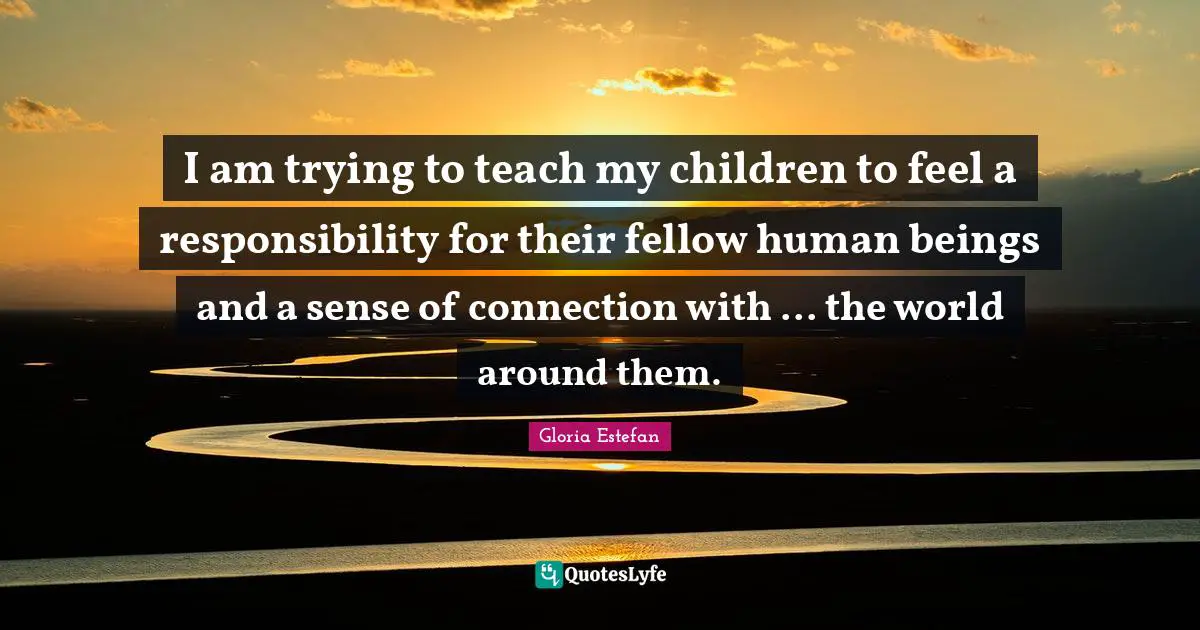 Gloria Estefan Quotes: "I am trying to teach my children to feel a responsibility for their fellow human beings and a sense of connection with ... the world around them."