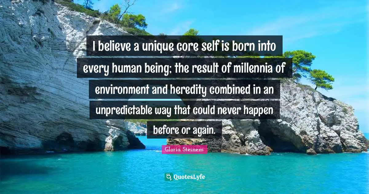I believe a unique core self is born into every human being; the result of millennia of environment and heredity combined in an unpredictable way that could never happen before or again.