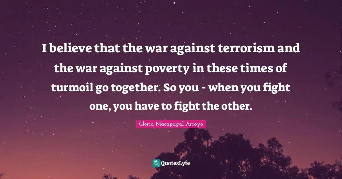 I believe that the war against terrorism and the war against poverty in these times of turmoil go together. So you - when you fight one, you have to fight the other.