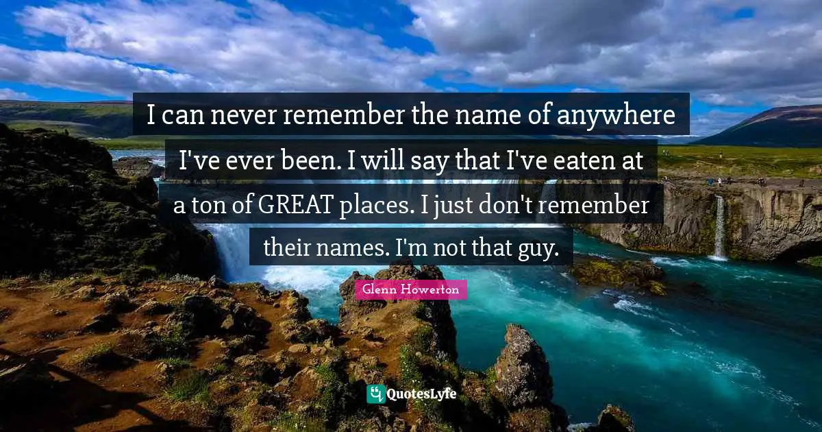 I can never remember the name of anywhere I've ever been. I will say that I've eaten at a ton of GREAT places. I just don't remember their names. I'm not that guy.