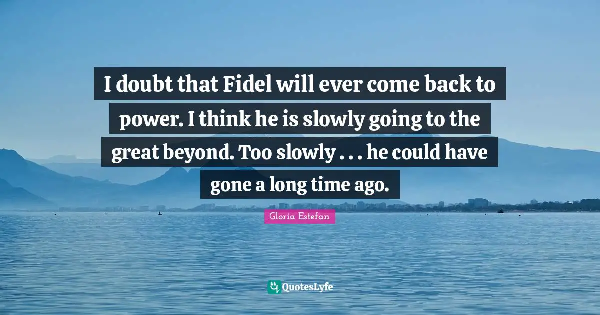 I doubt that Fidel will ever come back to power. I think he is slowly going to the great beyond. Too slowly . . . he could have gone a long time ago.