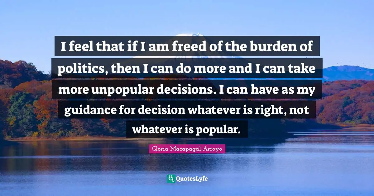 I feel that if I am freed of the burden of politics, then I can do more and I can take more unpopular decisions. I can have as my guidance for decision whatever is right, not whatever is popular.