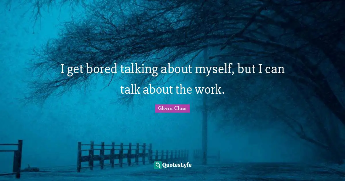 I get bored talking about myself, but I can talk about the work.