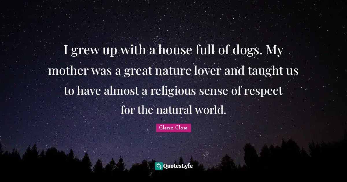 I grew up with a house full of dogs. My mother was a great nature lover and taught us to have almost a religious sense of respect for the natural world.