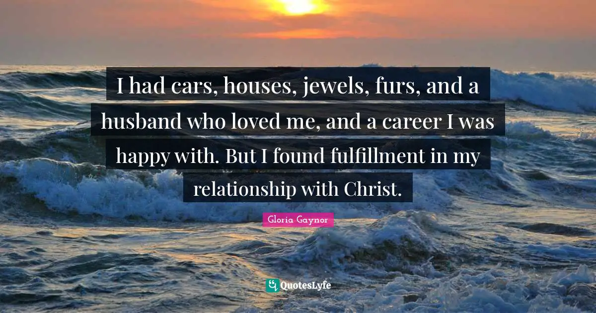 Gloria Gaynor Quotes: "I had cars, houses, jewels, furs, and a husband who loved me, and a career I was happy with. But I found fulfillment in my relationship with Christ."