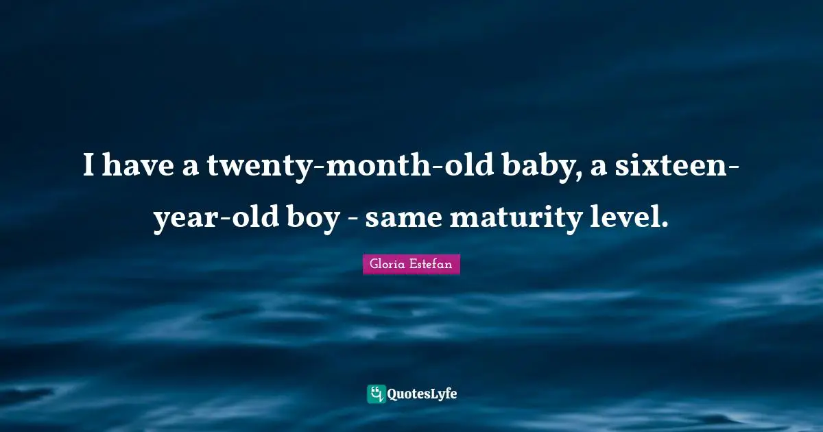 I have a twenty-month-old baby, a sixteen-year-old boy - same maturity level.