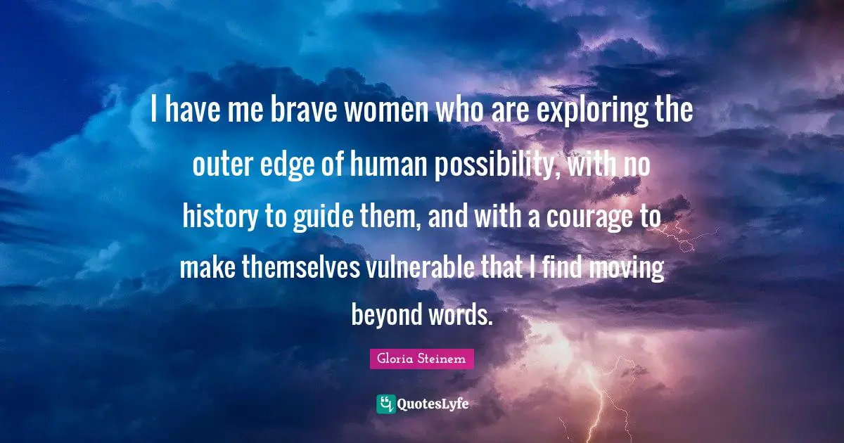 I have me brave women who are exploring the outer edge of human possibility, with no history to guide them, and with a courage to make themselves vulnerable that I find moving beyond words.