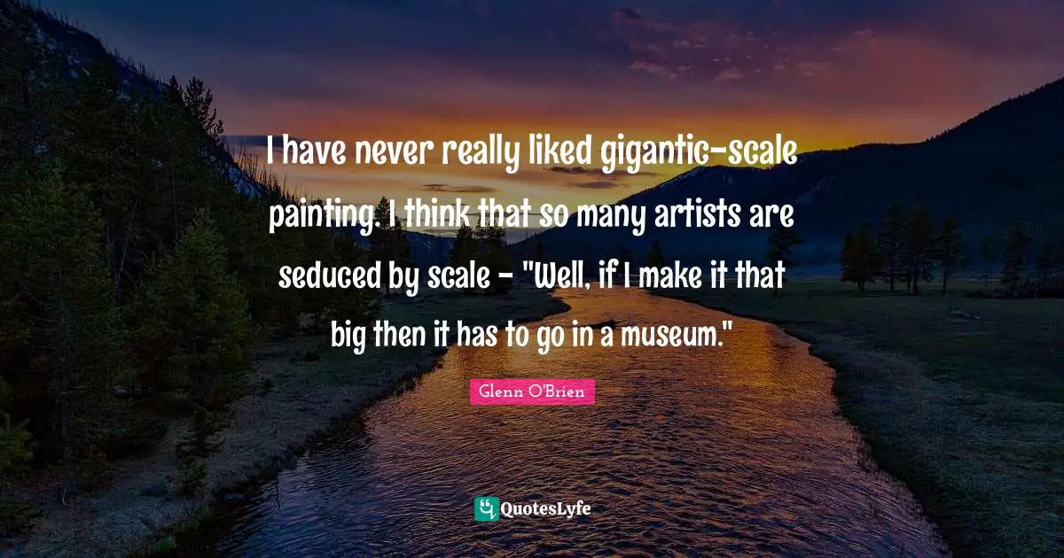 I have never really liked gigantic-scale painting. I think that so many artists are seduced by scale - "Well, if I make it that big then it has to go in a museum."