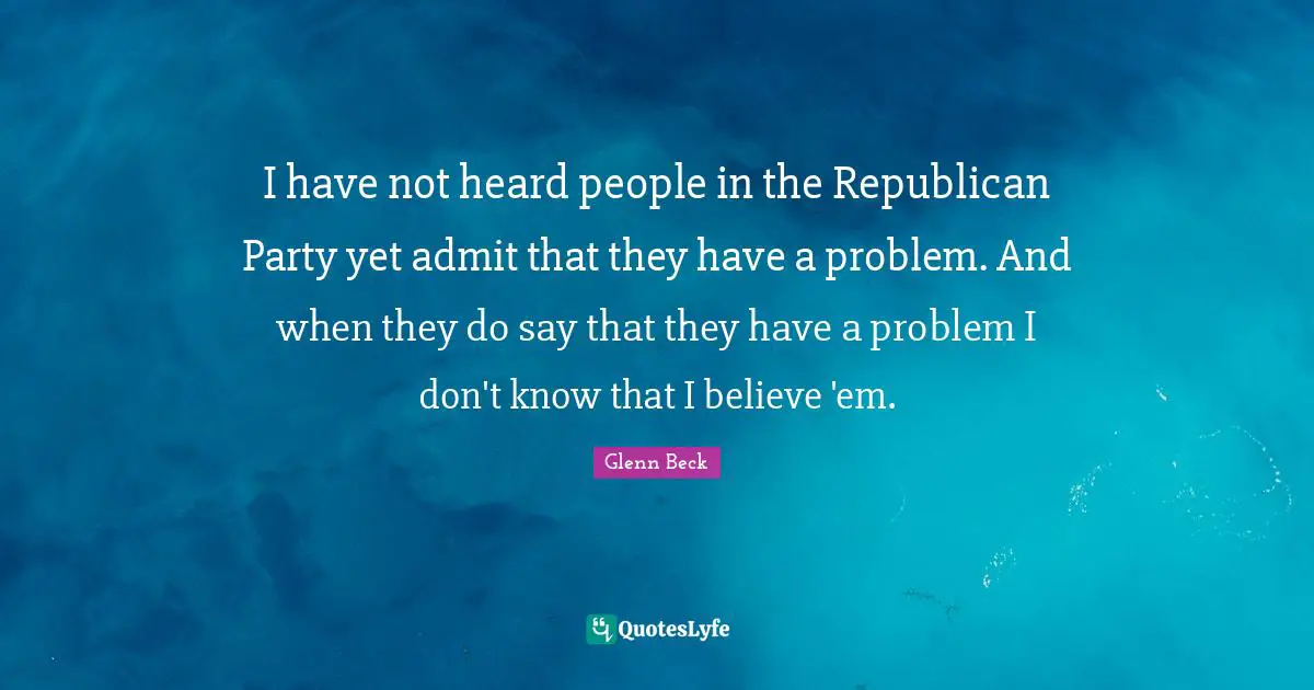 I have not heard people in the Republican Party yet admit that they have a problem. And when they do say that they have a problem I don't know that I believe 'em.