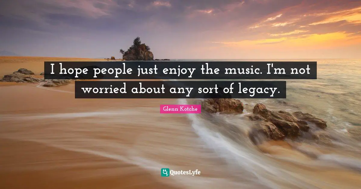 I hope people just enjoy the music. I'm not worried about any sort of legacy.