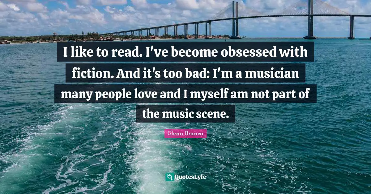 I like to read. I've become obsessed with fiction. And it's too bad: I'm a musician many people love and I myself am not part of the music scene.