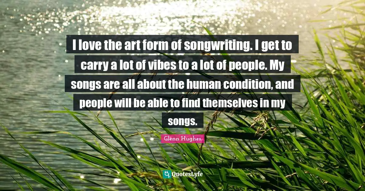 I love the art form of songwriting. I get to carry a lot of vibes to a lot of people. My songs are all about the human condition, and people will be able to find themselves in my songs.