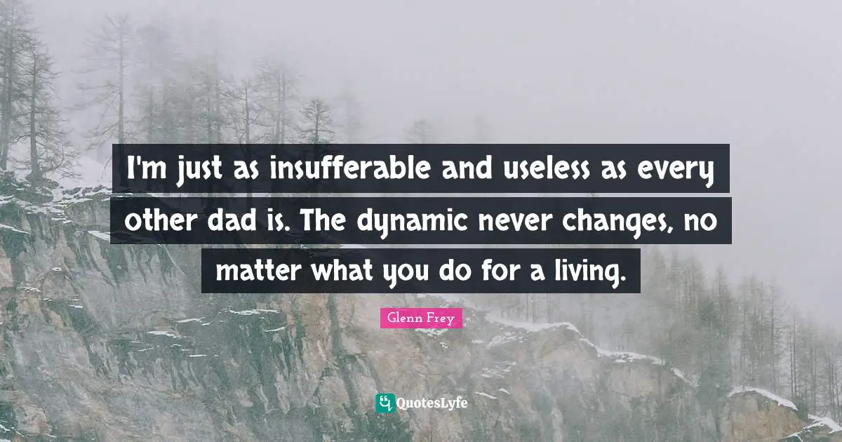 Glenn Frey Quotes: "I'm just as insufferable and useless as every other dad is. The dynamic never changes, no matter what you do for a living."