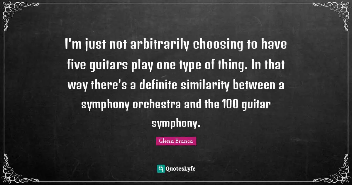 I'm just not arbitrarily choosing to have five guitars play one type of thing. In that way there's a definite similarity between a symphony orchestra and the 100 guitar symphony.