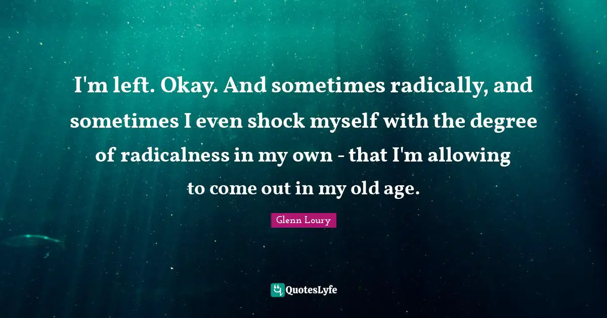 I'm left. Okay. And sometimes radically, and sometimes I even shock myself with the degree of radicalness in my own - that I'm allowing to come out in my old age.