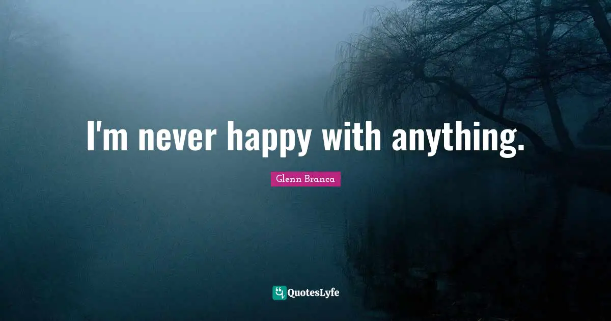 I'm never happy with anything.