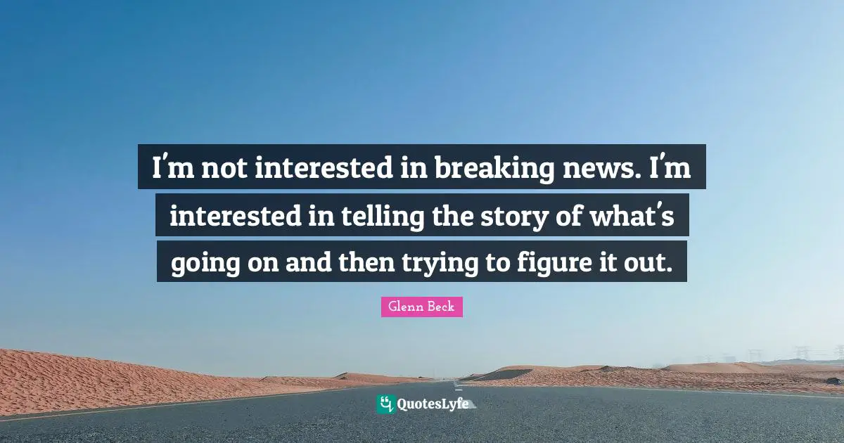 I'm not interested in breaking news. I'm interested in telling the story of what's going on and then trying to figure it out.