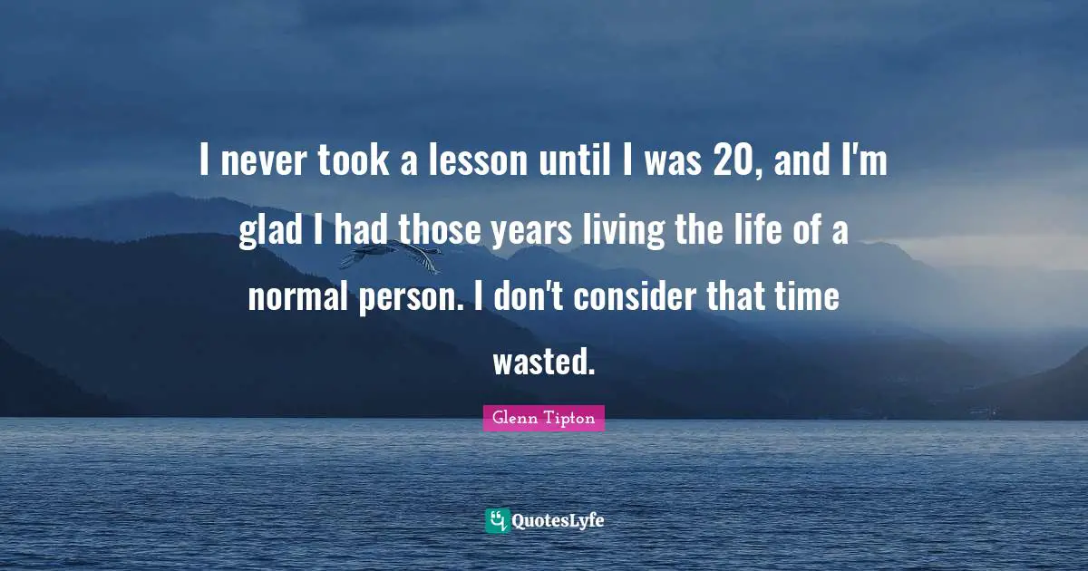 I never took a lesson until I was 20, and I'm glad I had those years living the life of a normal person. I don't consider that time wasted.