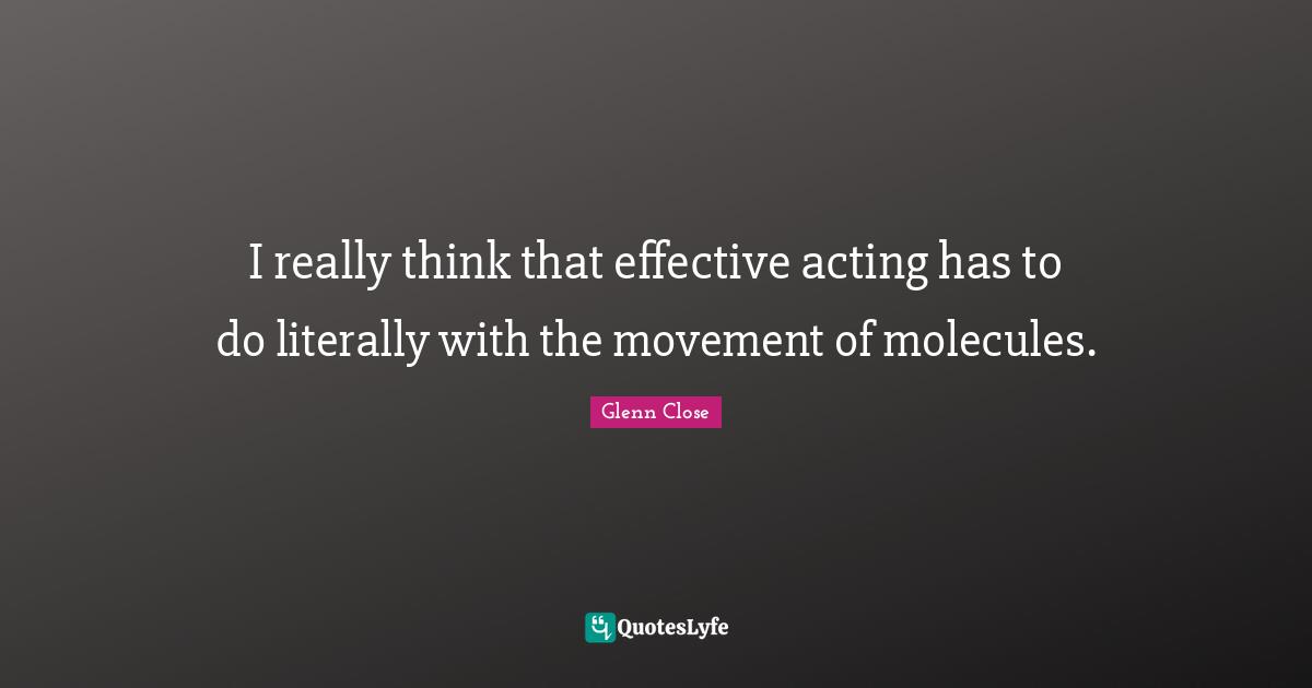 I really think that effective acting has to do literally with the movement of molecules.