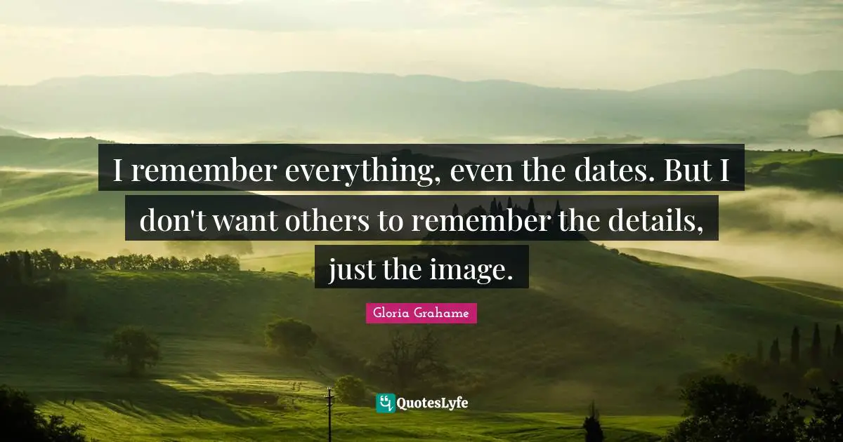 I remember everything, even the dates. But I don't want others to remember the details, just the image.