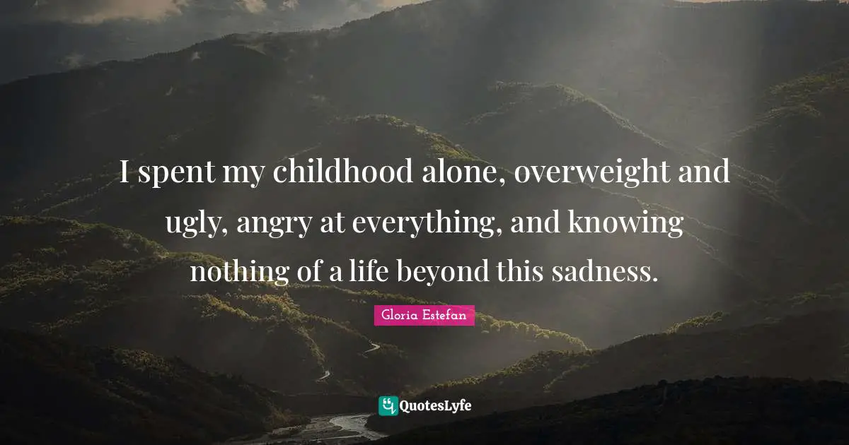 I spent my childhood alone, overweight and ugly, angry at everything, and knowing nothing of a life beyond this sadness.