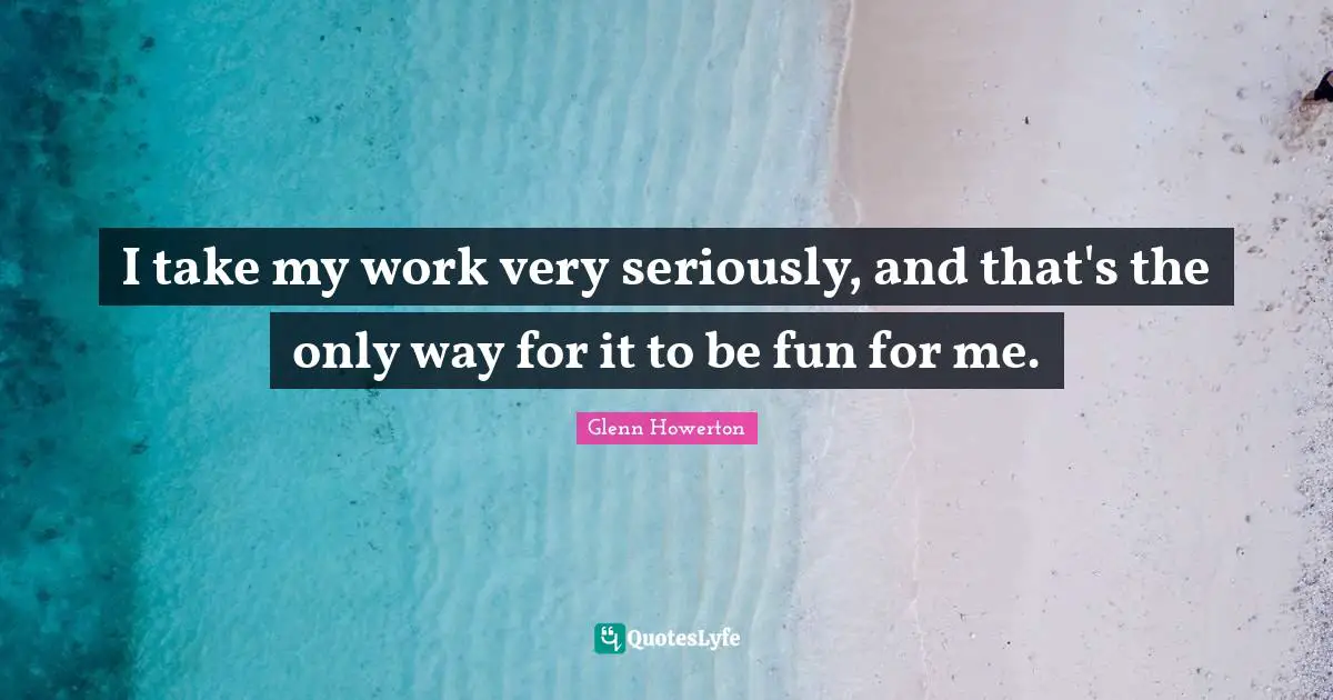 I take my work very seriously, and that's the only way for it to be fun for me.