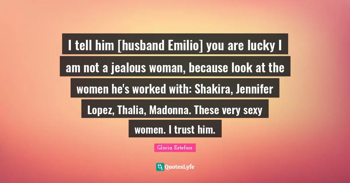I tell him [husband Emilio] you are lucky I am not a jealous woman, because look at the women he's worked with: Shakira, Jennifer Lopez, Thalia, Madonna. These very sexy women. I trust him.