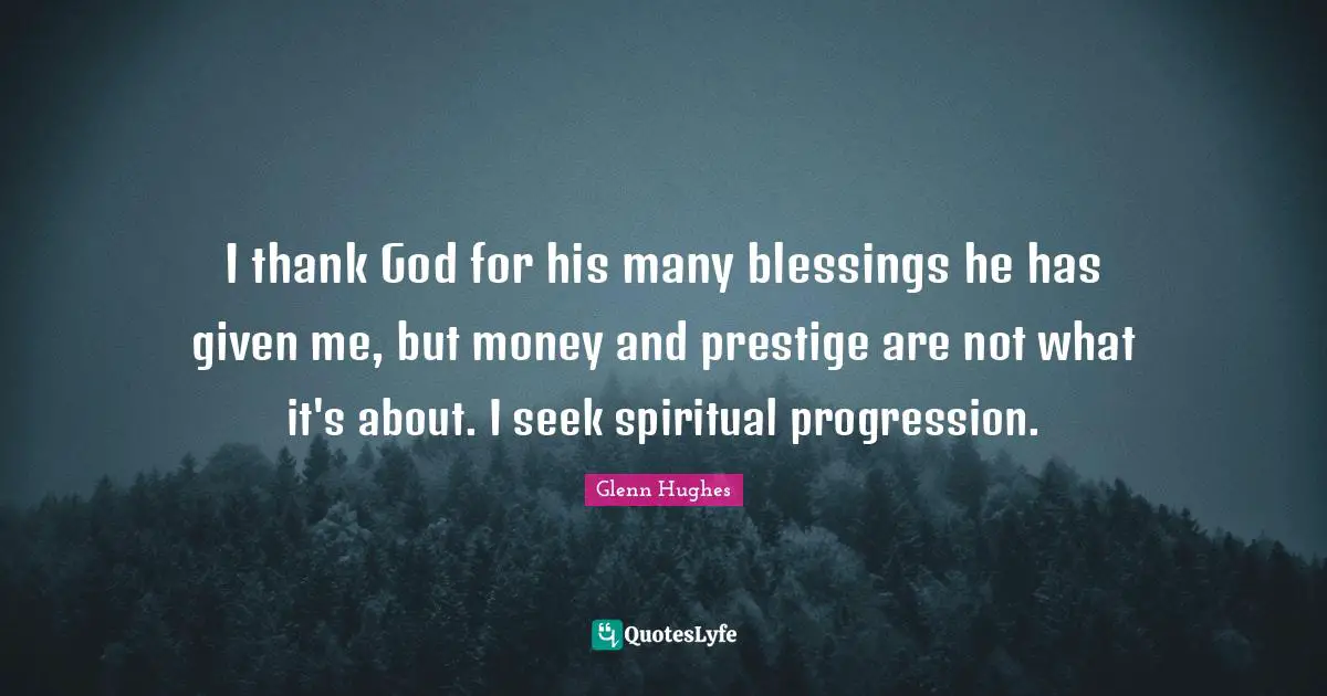 I thank God for his many blessings he has given me, but money and prestige are not what it's about. I seek spiritual progression.