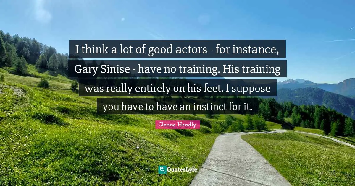 I think a lot of good actors - for instance, Gary Sinise - have no training. His training was really entirely on his feet. I suppose you have to have an instinct for it.