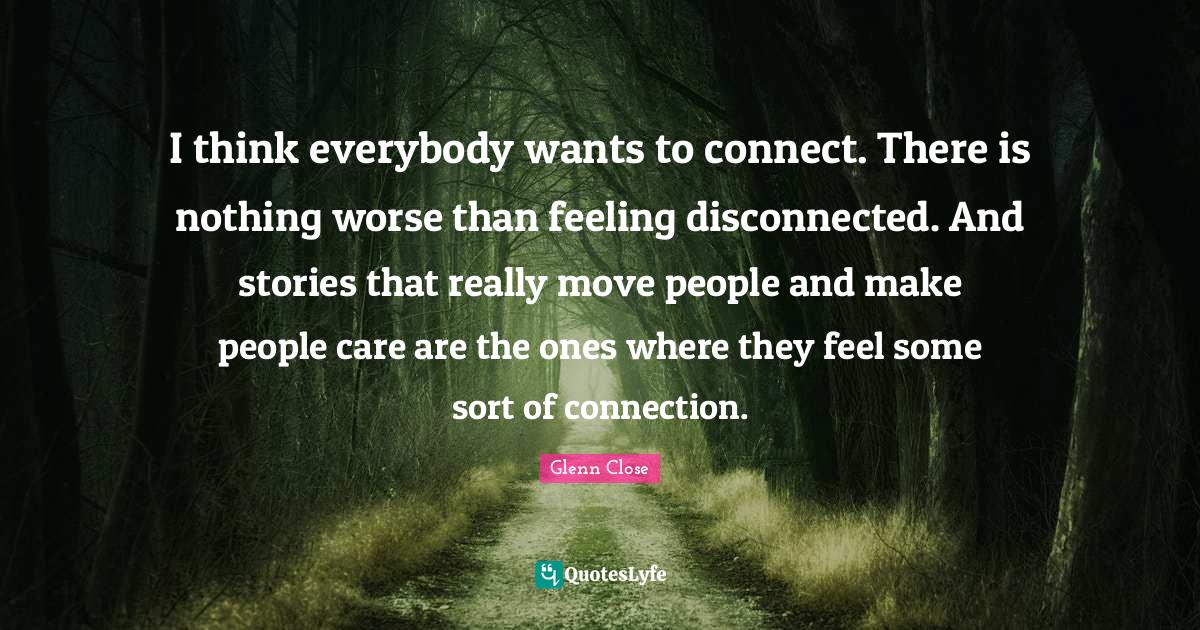 Disconnected Quotes: "I think everybody wants to connect. There is nothing worse than feeling disconnected. And stories that really move people and make people care are the ones where they feel some sort of connection."