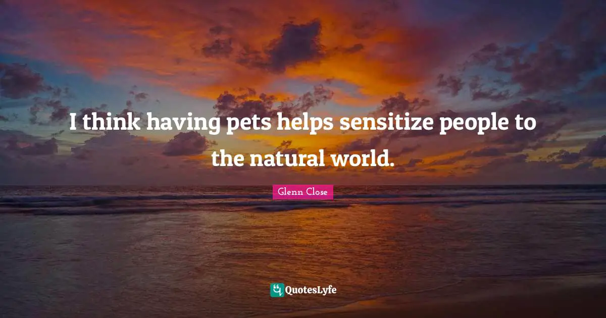 I think having pets helps sensitize people to the natural world.