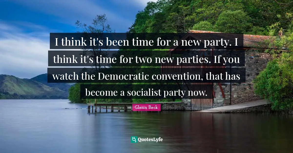 I think it's been time for a new party. I think it's time for two new parties. If you watch the Democratic convention, that has become a socialist party now.