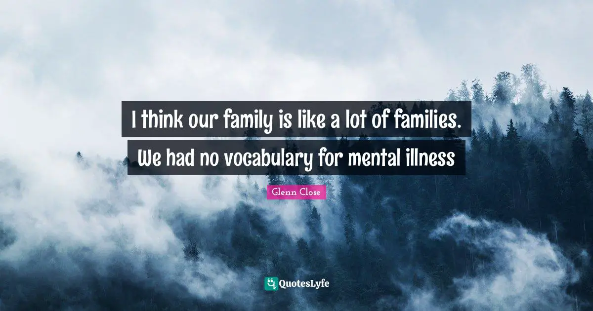I think our family is like a lot of families. We had no vocabulary for mental illness