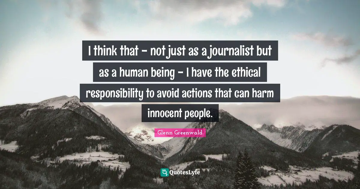 I think that - not just as a journalist but as a human being - I have the ethical responsibility to avoid actions that can harm innocent people.