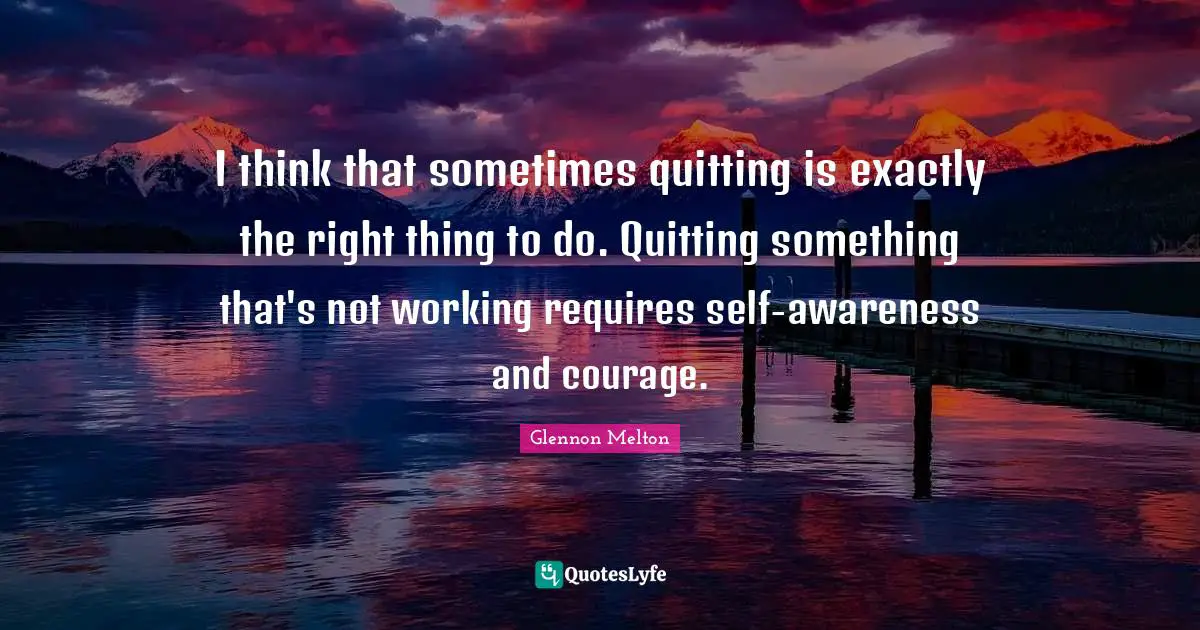 Quitting Quotes: "I think that sometimes quitting is exactly the right thing to do. Quitting something that's not working requires self-awareness and courage."