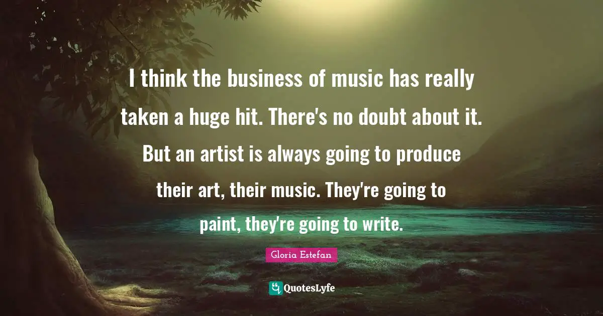 Gloria Estefan Quotes: "I think the business of music has really taken a huge hit. There's no doubt about it. But an artist is always going to produce their art, their music. They're going to paint, they're going to write."