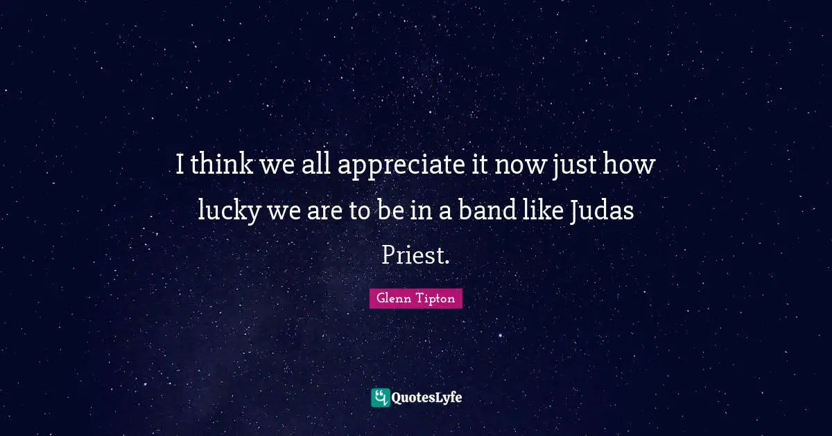 I think we all appreciate it now just how lucky we are to be in a band like Judas Priest.